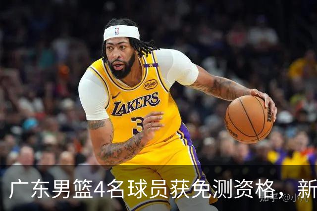 广东男篮4名球员获免测资格，新赛季战役在即