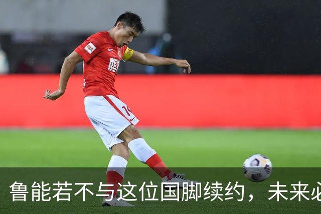 鲁能若不与这位国脚续约，未来必将为此感到懊悔